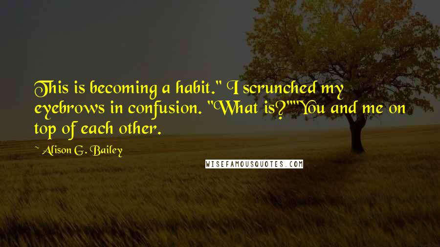 Alison G. Bailey Quotes: This is becoming a habit." I scrunched my eyebrows in confusion. "What is?""You and me on top of each other.