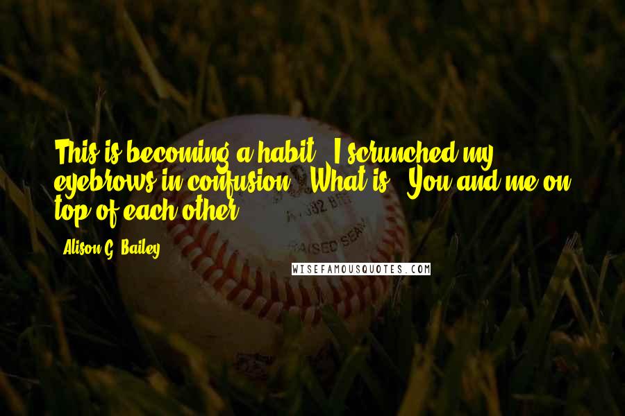 Alison G. Bailey Quotes: This is becoming a habit." I scrunched my eyebrows in confusion. "What is?""You and me on top of each other.