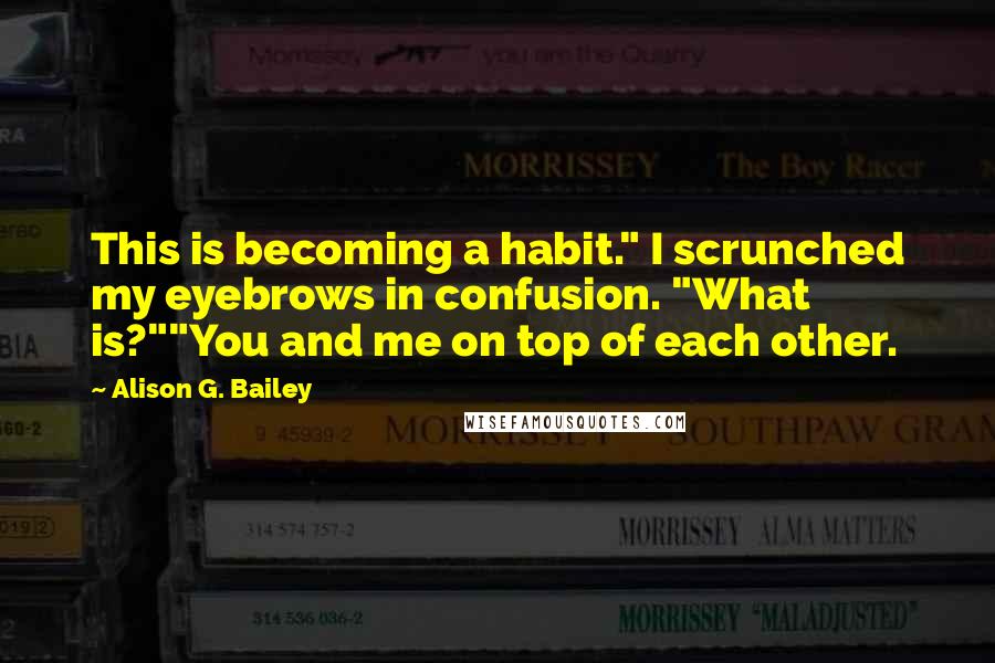 Alison G. Bailey Quotes: This is becoming a habit." I scrunched my eyebrows in confusion. "What is?""You and me on top of each other.