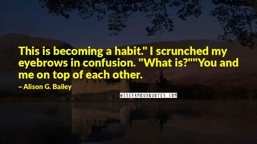 Alison G. Bailey Quotes: This is becoming a habit." I scrunched my eyebrows in confusion. "What is?""You and me on top of each other.