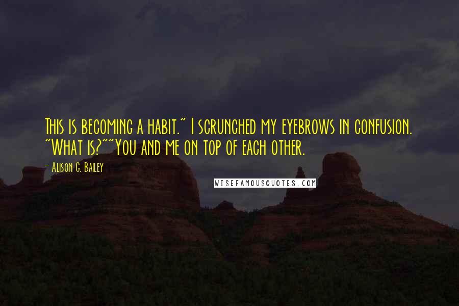 Alison G. Bailey Quotes: This is becoming a habit." I scrunched my eyebrows in confusion. "What is?""You and me on top of each other.