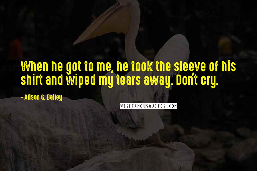 Alison G. Bailey Quotes: When he got to me, he took the sleeve of his shirt and wiped my tears away. Don't cry.