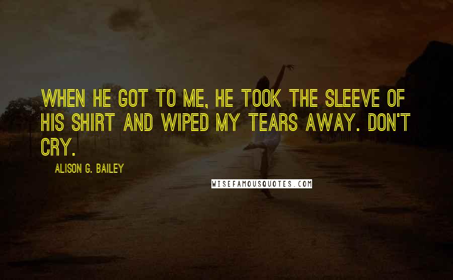 Alison G. Bailey Quotes: When he got to me, he took the sleeve of his shirt and wiped my tears away. Don't cry.