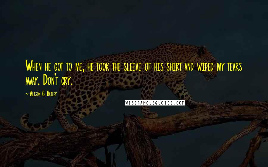 Alison G. Bailey Quotes: When he got to me, he took the sleeve of his shirt and wiped my tears away. Don't cry.