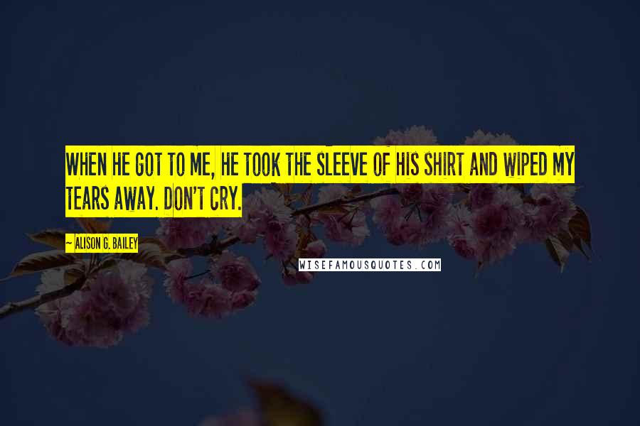 Alison G. Bailey Quotes: When he got to me, he took the sleeve of his shirt and wiped my tears away. Don't cry.