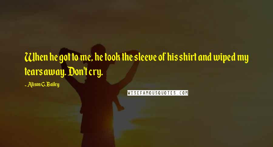 Alison G. Bailey Quotes: When he got to me, he took the sleeve of his shirt and wiped my tears away. Don't cry.