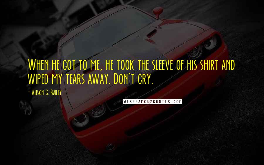 Alison G. Bailey Quotes: When he got to me, he took the sleeve of his shirt and wiped my tears away. Don't cry.