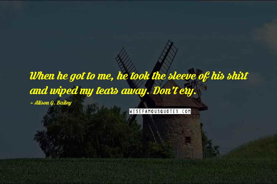 Alison G. Bailey Quotes: When he got to me, he took the sleeve of his shirt and wiped my tears away. Don't cry.