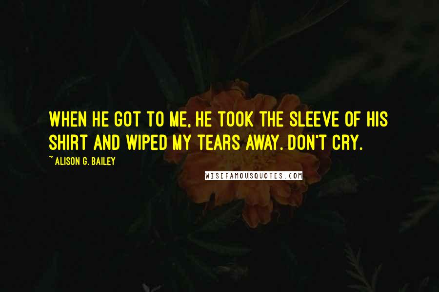 Alison G. Bailey Quotes: When he got to me, he took the sleeve of his shirt and wiped my tears away. Don't cry.