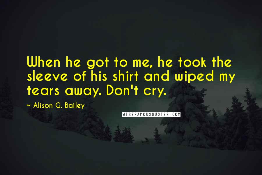 Alison G. Bailey Quotes: When he got to me, he took the sleeve of his shirt and wiped my tears away. Don't cry.