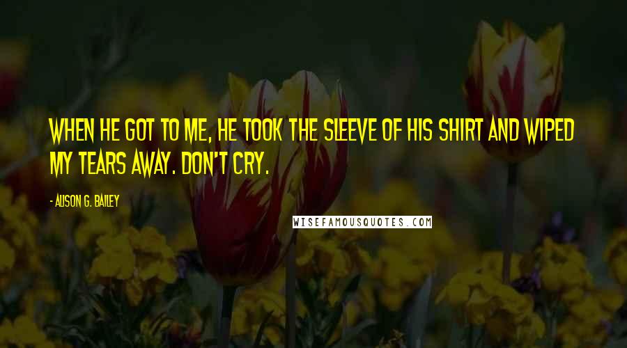 Alison G. Bailey Quotes: When he got to me, he took the sleeve of his shirt and wiped my tears away. Don't cry.