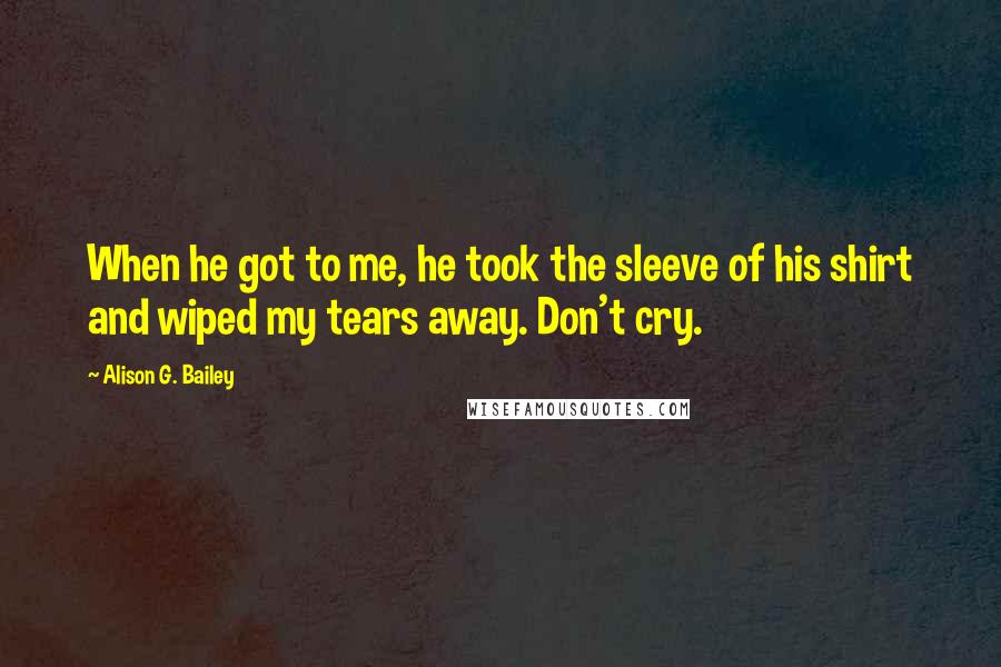 Alison G. Bailey Quotes: When he got to me, he took the sleeve of his shirt and wiped my tears away. Don't cry.