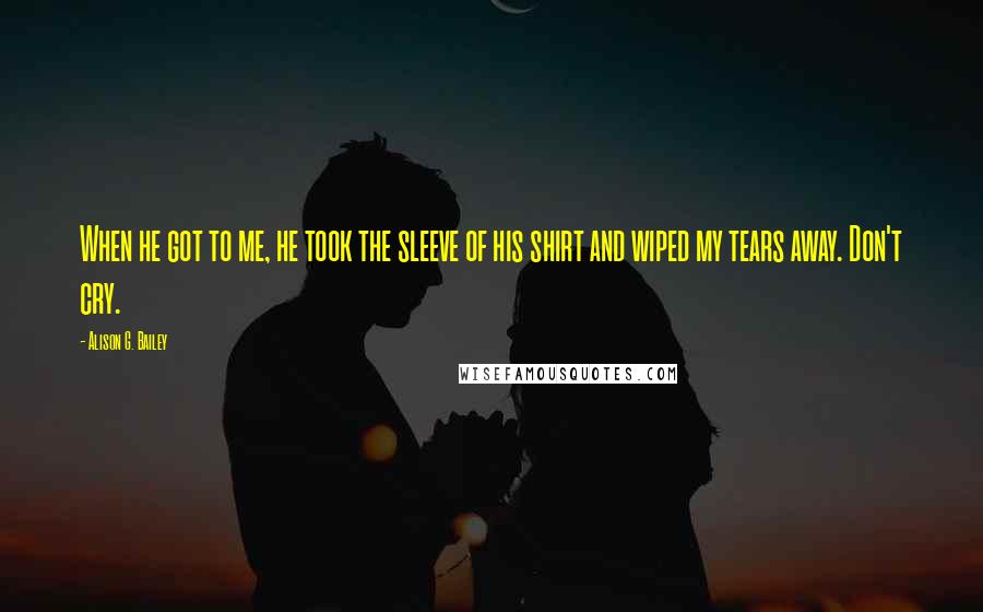 Alison G. Bailey Quotes: When he got to me, he took the sleeve of his shirt and wiped my tears away. Don't cry.