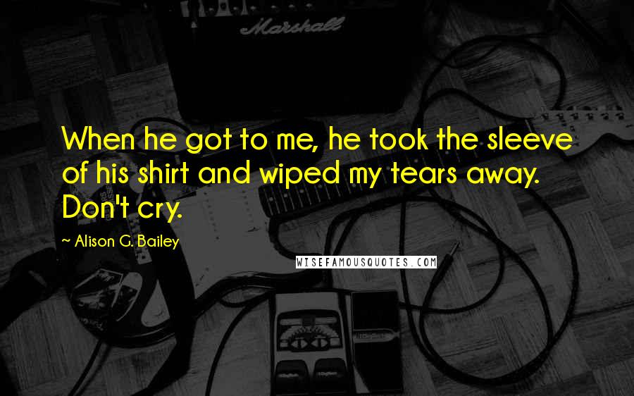 Alison G. Bailey Quotes: When he got to me, he took the sleeve of his shirt and wiped my tears away. Don't cry.