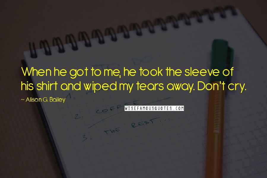 Alison G. Bailey Quotes: When he got to me, he took the sleeve of his shirt and wiped my tears away. Don't cry.