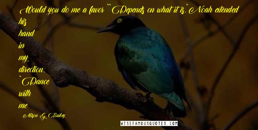 Alison G. Bailey Quotes: Would you do me a favor?""Depends on what it is."Noah extended his hand in my direction. "Dance with me?