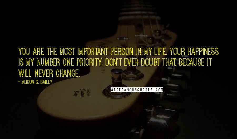 Alison G. Bailey Quotes: You are the most important person in my life. Your happiness is my number one priority. Don't ever doubt that, because it will never change.