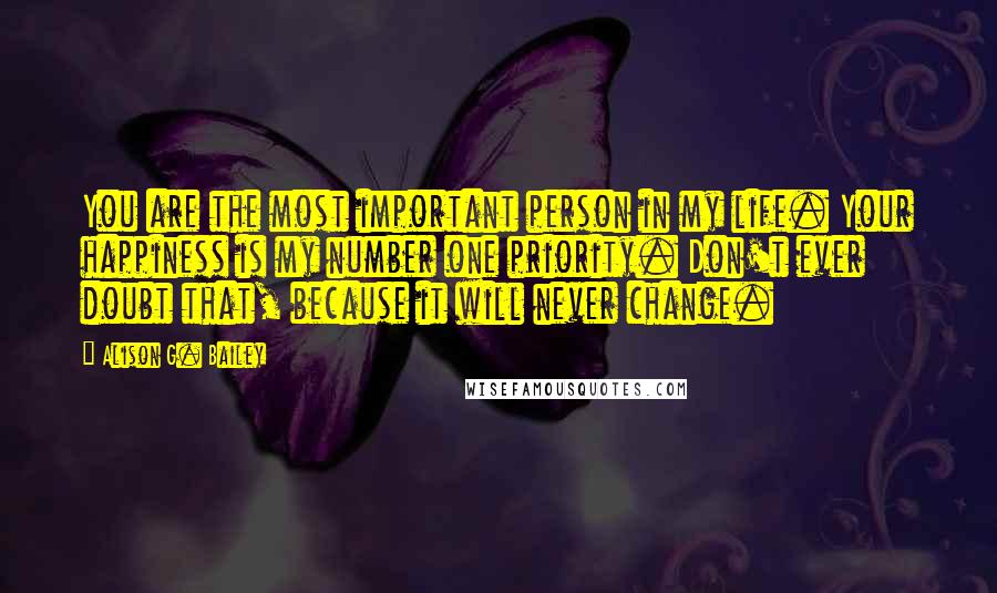 Alison G. Bailey Quotes: You are the most important person in my life. Your happiness is my number one priority. Don't ever doubt that, because it will never change.