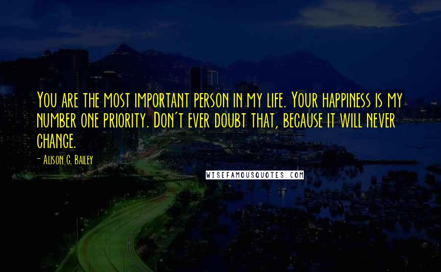 Alison G. Bailey Quotes: You are the most important person in my life. Your happiness is my number one priority. Don't ever doubt that, because it will never change.