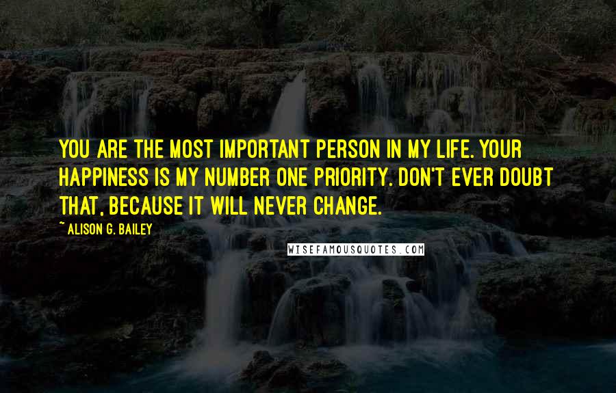 Alison G. Bailey Quotes: You are the most important person in my life. Your happiness is my number one priority. Don't ever doubt that, because it will never change.