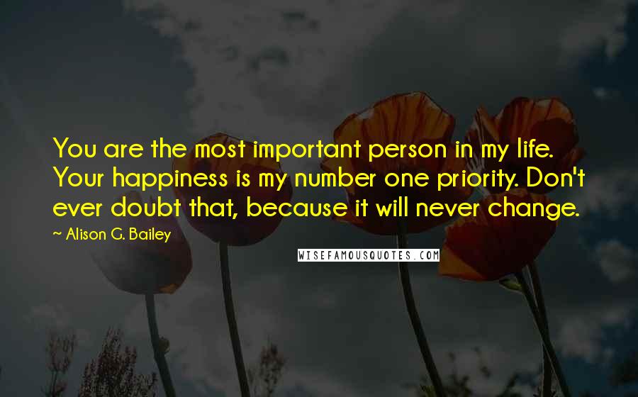 Alison G. Bailey Quotes: You are the most important person in my life. Your happiness is my number one priority. Don't ever doubt that, because it will never change.