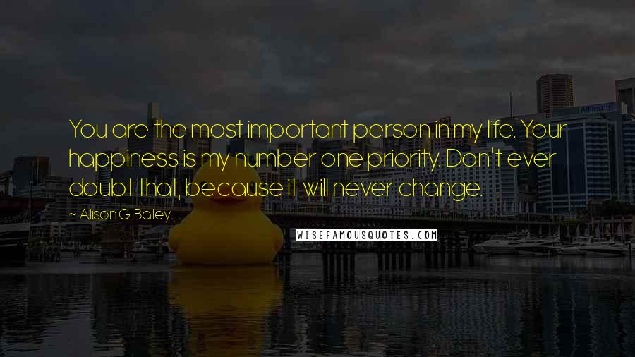 Alison G. Bailey Quotes: You are the most important person in my life. Your happiness is my number one priority. Don't ever doubt that, because it will never change.