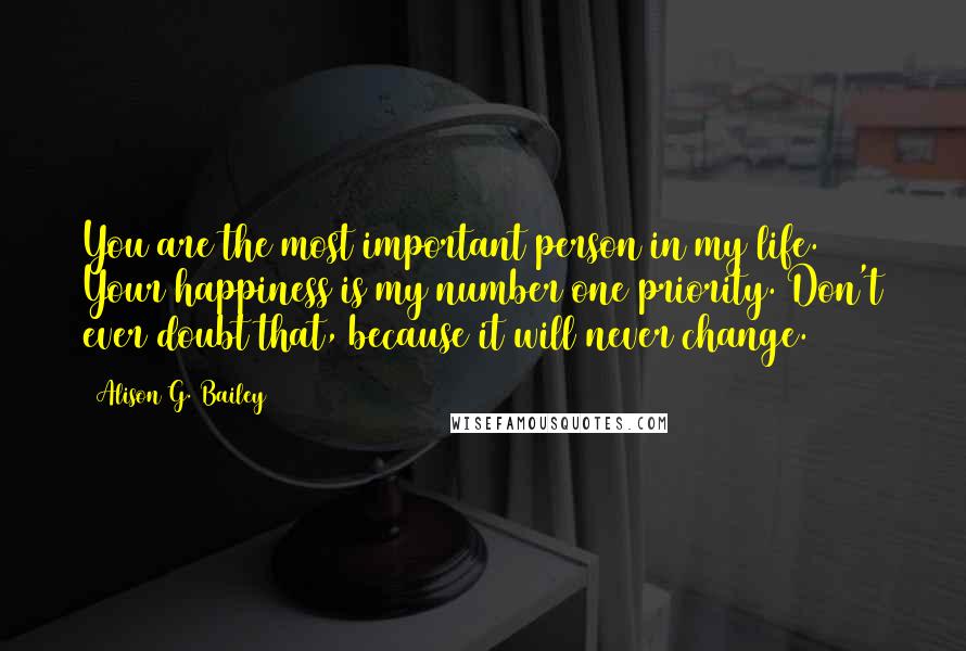 Alison G. Bailey Quotes: You are the most important person in my life. Your happiness is my number one priority. Don't ever doubt that, because it will never change.