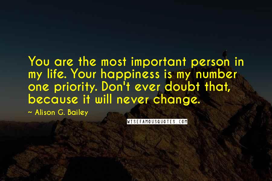 Alison G. Bailey Quotes: You are the most important person in my life. Your happiness is my number one priority. Don't ever doubt that, because it will never change.