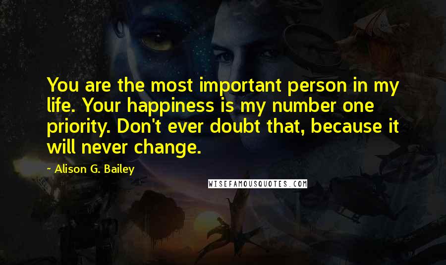 Alison G. Bailey Quotes: You are the most important person in my life. Your happiness is my number one priority. Don't ever doubt that, because it will never change.