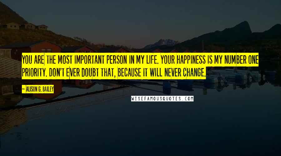 Alison G. Bailey Quotes: You are the most important person in my life. Your happiness is my number one priority. Don't ever doubt that, because it will never change.