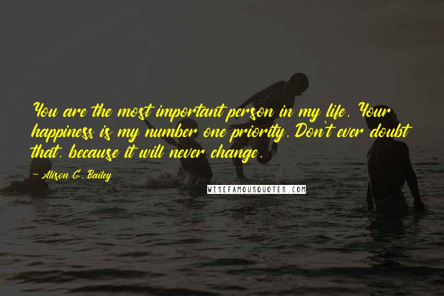 Alison G. Bailey Quotes: You are the most important person in my life. Your happiness is my number one priority. Don't ever doubt that, because it will never change.