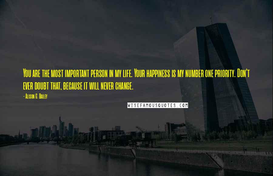 Alison G. Bailey Quotes: You are the most important person in my life. Your happiness is my number one priority. Don't ever doubt that, because it will never change.