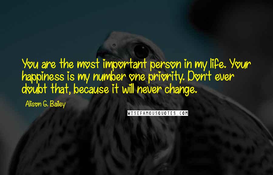 Alison G. Bailey Quotes: You are the most important person in my life. Your happiness is my number one priority. Don't ever doubt that, because it will never change.