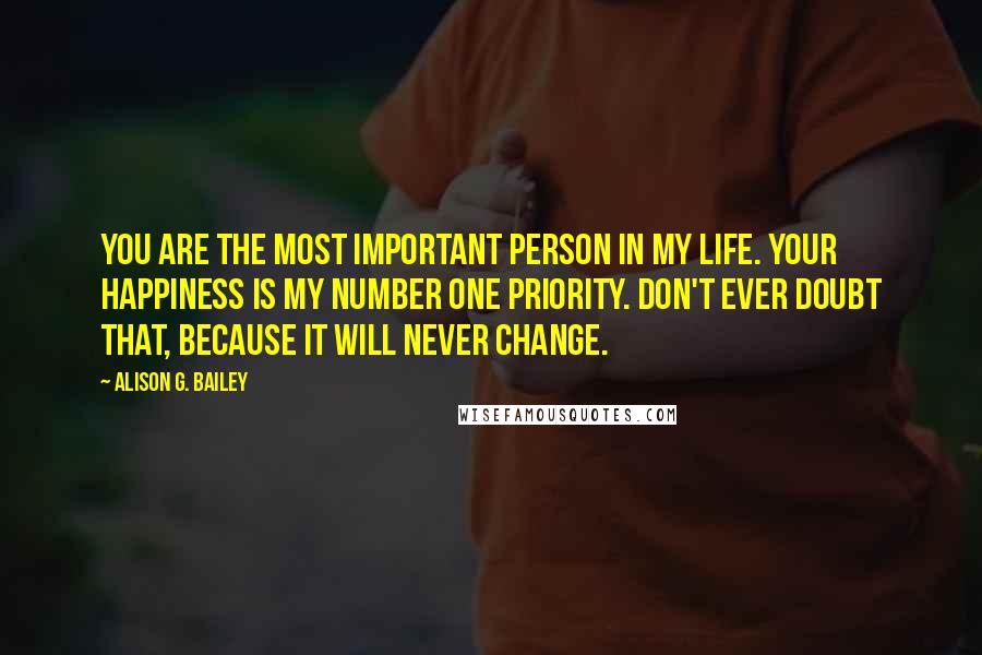 Alison G. Bailey Quotes: You are the most important person in my life. Your happiness is my number one priority. Don't ever doubt that, because it will never change.