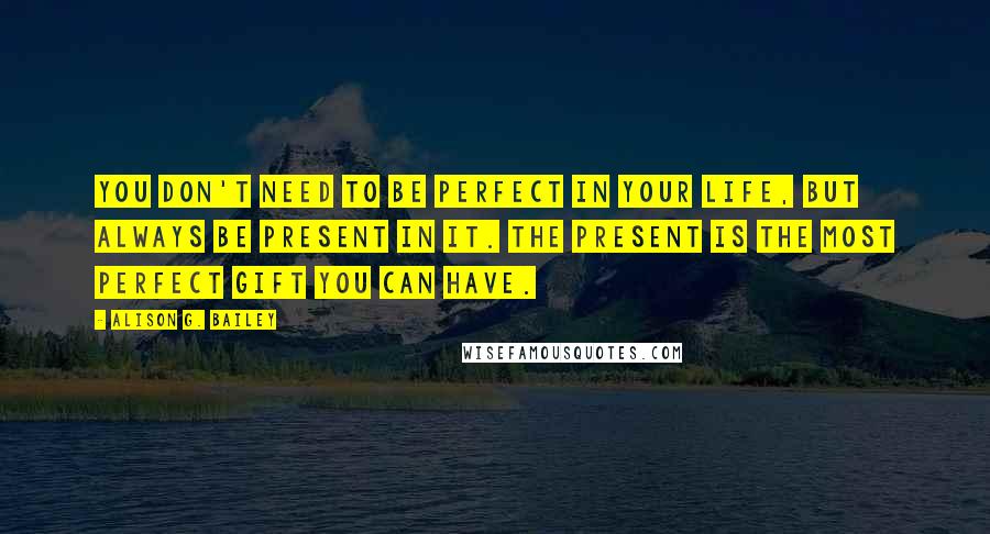 Alison G. Bailey Quotes: You don't need to be perfect in your life, but always be present in it. The present is the most perfect gift you can have.