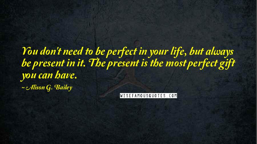 Alison G. Bailey Quotes: You don't need to be perfect in your life, but always be present in it. The present is the most perfect gift you can have.