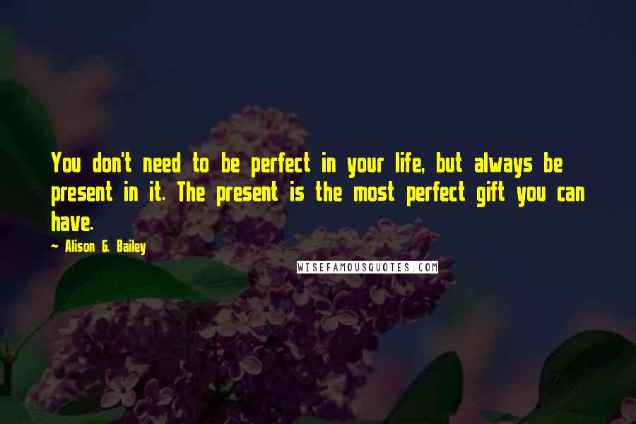 Alison G. Bailey Quotes: You don't need to be perfect in your life, but always be present in it. The present is the most perfect gift you can have.