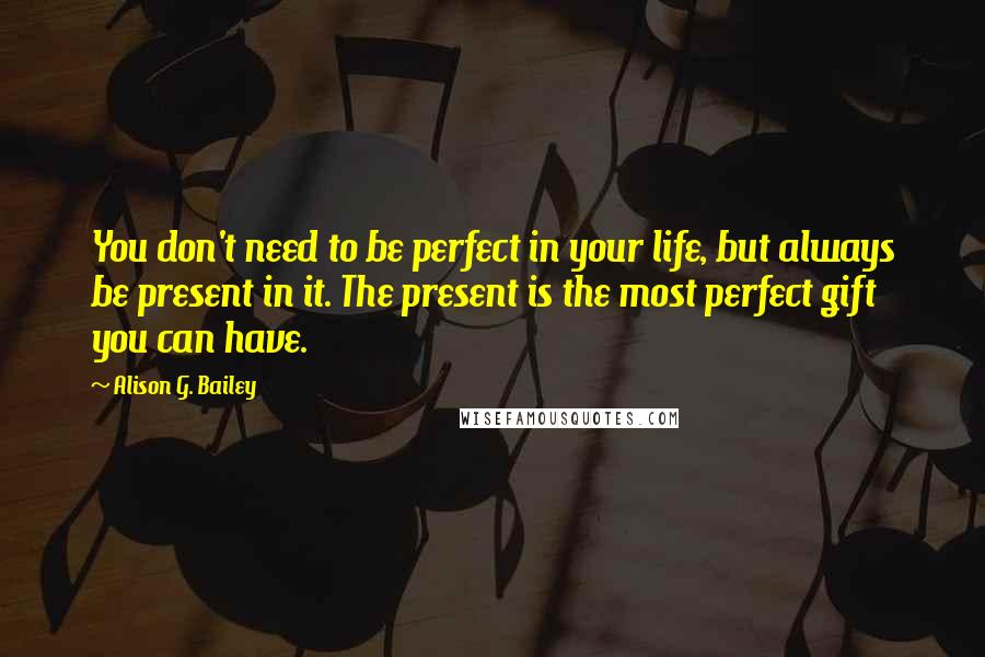 Alison G. Bailey Quotes: You don't need to be perfect in your life, but always be present in it. The present is the most perfect gift you can have.