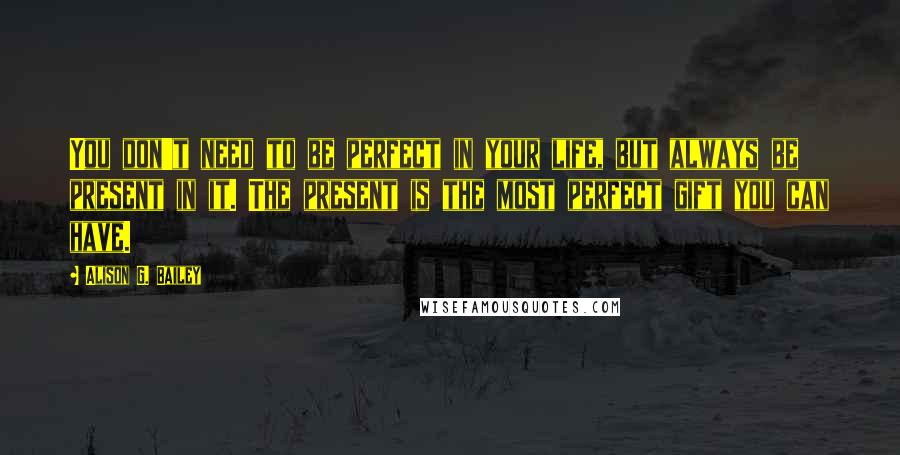 Alison G. Bailey Quotes: You don't need to be perfect in your life, but always be present in it. The present is the most perfect gift you can have.