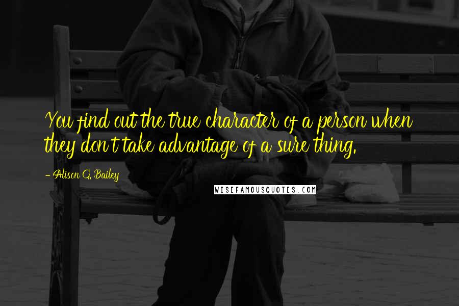 Alison G. Bailey Quotes: You find out the true character of a person when they don't take advantage of a sure thing.