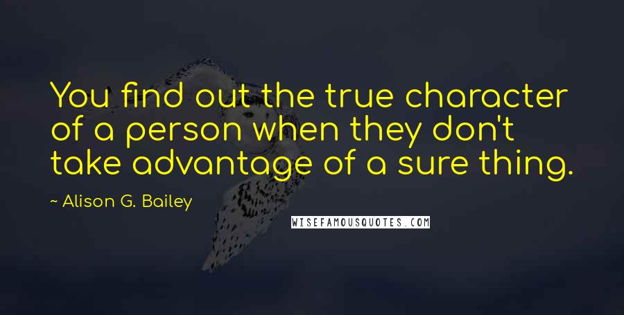 Alison G. Bailey Quotes: You find out the true character of a person when they don't take advantage of a sure thing.
