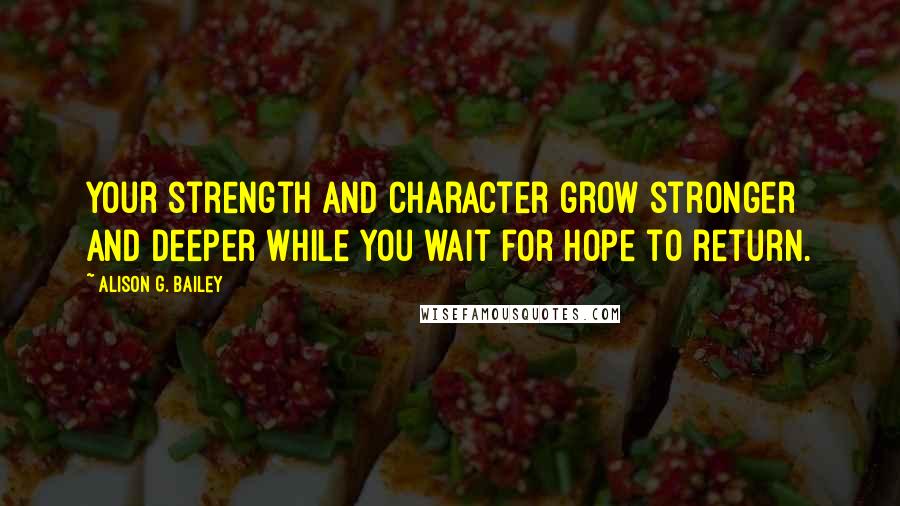 Alison G. Bailey Quotes: Your strength and character grow stronger and deeper while you wait for hope to return.