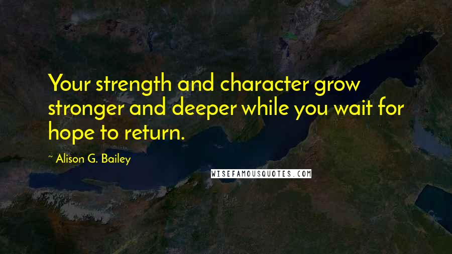 Alison G. Bailey Quotes: Your strength and character grow stronger and deeper while you wait for hope to return.