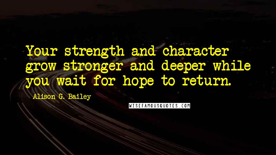 Alison G. Bailey Quotes: Your strength and character grow stronger and deeper while you wait for hope to return.