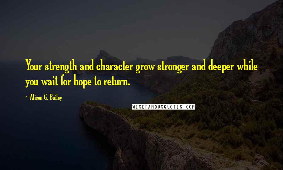 Alison G. Bailey Quotes: Your strength and character grow stronger and deeper while you wait for hope to return.