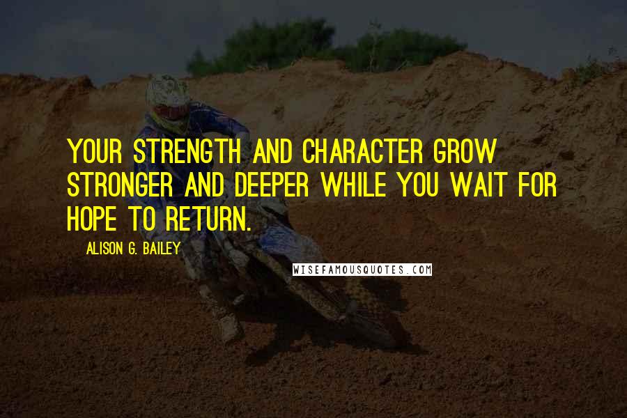 Alison G. Bailey Quotes: Your strength and character grow stronger and deeper while you wait for hope to return.