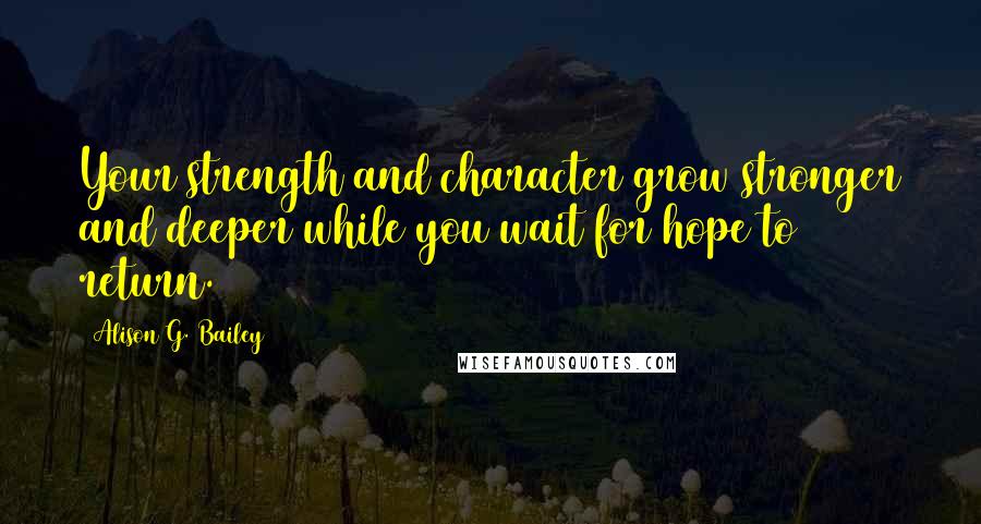 Alison G. Bailey Quotes: Your strength and character grow stronger and deeper while you wait for hope to return.