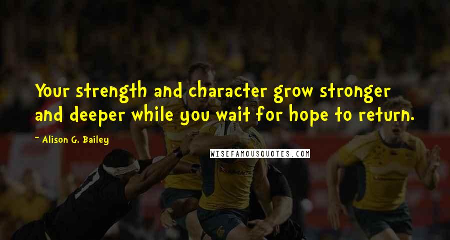 Alison G. Bailey Quotes: Your strength and character grow stronger and deeper while you wait for hope to return.