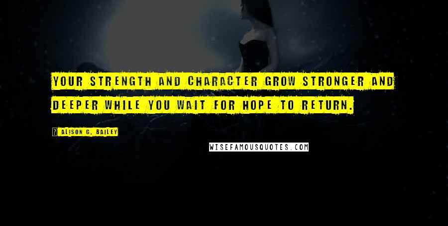 Alison G. Bailey Quotes: Your strength and character grow stronger and deeper while you wait for hope to return.