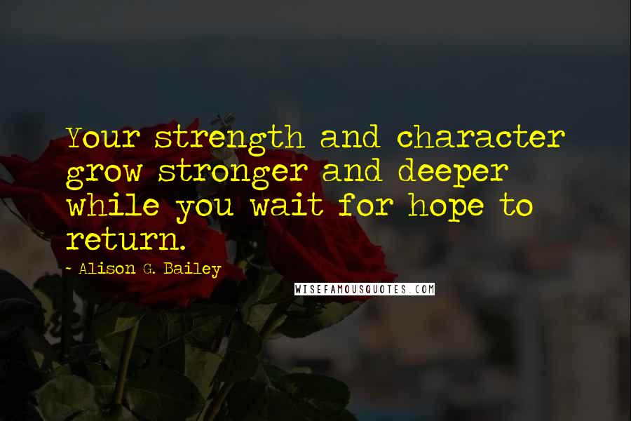 Alison G. Bailey Quotes: Your strength and character grow stronger and deeper while you wait for hope to return.